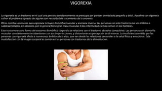 VIGOREXIA
La vigorexia es un trastorno en el cual una persona constantemente se preocupa por parecer demasiado pequeña y débil. Aquellos con vigorexia
sufren el problema opuesto de alguien con necesidad de tratamiento de la anorexia.
Otros nombres comunes para vigorexia incluyen dismorfia muscular y anorexia inversa. Las personas con este trastorno no son débiles o
subdesarrollados, en absoluto, por lo general tiene gran masa muscular. Esta enfermedad es más común en los hombres.
Este trastorno es una forma de trastorno dismórfico corporal y se relaciona con el trastorno obsesivo compulsivo. Las personas con dismorfia
muscular constantemente se obsesionan con sus imperfecciones, y distorsionan su percepción de sí mismas. La insuficiencia sentida por las
personas con vigorexia afecta a numerosos ámbitos de la vida, que van desde las relaciones personales a la salud física y emocional. Esta
insatisfacción con la imagen corporal es común en las personas con trastornos de la alimentación.
 