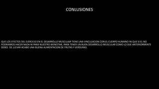 CONLUSIONES
QUE LOS EFECTOS DEL EJERCICIO EN EL DESARROLLO MUSCULAR TIENE UNA VINCULACION CON EL CUERPO HUMANO YA QUE SI EL NO
PODRIAMOS HACER NADA NI PARA NUESTRO BIENESTAR, PARA TENER UN BUEN DESARROLLO MUSCULAR COMO LO DIJE ANTERIORMENTE
DEBES DE LLEVAR ACABO UNA BUENA ALIMENTACION DE FRUTAS Y VERDURAS.
 
