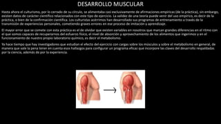 DESARROLLO MUSCULAR
Hasta ahora el culturismo, por lo cerrado de su círculo, se alimentaba casi exclusivamente de afirmaciones empíricas (de la práctica), sin embargo,
existen datos de carácter científico relacionados con este tipo de ejercicio. La validez de una teoría puede venir del uso empírico, es decir de la
práctica, o bien de la confirmación científica. Los culturistas acérrimos han desarrollado sus programas de entrenamiento a través de la
transmisión de experiencias personales, cometiendo graves errores en ese proceso de imitación y aprendizaje.
El mayor error que se comete con esta práctica es el de olvidar que existen variables en nosotros que marcan grandes diferencias en el ritmo con
el que somos capaces de recuperarnos del esfuerzo físico, el nivel de absorción y aprovechamiento de los alimentos que ingerimos y en el
funcionamiento de nuestro propio laboratorio químico, es decir el metabolismo.
Ya hace tiempo que hay investigadores que estudian el efecto del ejercicio con cargas sobre los músculos y sobre el metabolismo en general, de
manera que vale la pena tener en cuenta esos hallazgos para configurar un programa eficaz que incorpore las claves del desarrollo respaldadas
por la ciencia, además de por la experiencia.
 