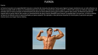 FUERZA
Fuerza
La fuerza muscular es la capacidad del músculo o conjunto de músculos de ejercer fuerza para lograr la mayor resistencia con un solo esfuerzo. La
fuerza se puede medir en base a la cantidad de peso que se levanta. La fuerza de la parte superior e inferior del cuerpo se mide por separado. Los
estudios para la fuerza incluyen el levantamiento de pesas en banco (bench press) para la parte superior del cuerpo, las flexiones de piernas
(squat) para la parte inferior del cuerpo y el levantamiento de peso muerto (deadlift) para evaluar la espalda baja y las piernas. La fuerza relativa
se basa en la relación entre el peso levantado y el peso corporal. Por ejemplo, si dos personas levantan el mismo peso, la persona que pesa
menos tiene una mayor fuerza relativa.
 