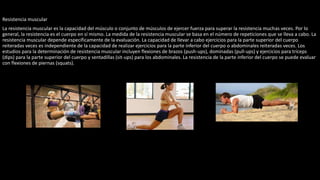Resistencia muscular
La resistencia muscular es la capacidad del músculo o conjunto de músculos de ejercer fuerza para superar la resistencia muchas veces. Por lo
general, la resistencia es el cuerpo en sí mismo. La medida de la resistencia muscular se basa en el número de repeticiones que se lleva a cabo. La
resistencia muscular depende específicamente de la evaluación. La capacidad de llevar a cabo ejercicios para la parte superior del cuerpo
reiteradas veces es independiente de la capacidad de realizar ejercicios para la parte inferior del cuerpo o abdominales reiteradas veces. Los
estudios para la determinación de resistencia muscular incluyen flexiones de brazos (push-ups), dominadas (pull-ups) y ejercicios para tríceps
(dips) para la parte superior del cuerpo y sentadillas (sit-ups) para los abdominales. La resistencia de la parte inferior del cuerpo se puede evaluar
con flexiones de piernas (squats).
 