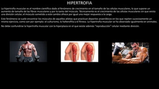 HIPERTROFIA
La hipertrofia muscular es el nombre científico dado al fenómeno de crecimiento en el tamaño de las células musculares, lo que supone un
aumento de tamaño de las fibras musculares y por lo tanto del músculo. Técnicamente es el crecimiento de las células musculares sin que exista
una división celular, el músculo sometido a este cambio ofrece por igual una mejor respuesta a la carga.
Este fenómeno se suele encontrar los músculos de aquellos atletas que practican deportes anaeróbicos en los que repiten sucesivamente un
mismo ejercicio, como son por ejemplo: el culturismo, la halterofilia y el fitness. La hipertrofia muscular se ha observado igualmente en animales.
No debe confundirse la hipertrofia muscular con la hiperplasia en el que existe además "reproducción" celular mediante división.
 