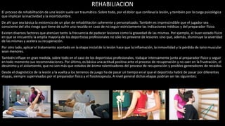 REHABILIACION
El proceso de rehabilitación de una lesión suele ser traumático. Sobre todo, por el dolor que conlleva la lesión, y también por la carga psicológica
que implican la inactividad y la incertidumbre.
De ahí que sea básica la existencia de un plan de rehabilitación coherente y personalizado. También es imprescindible que el jugador sea
consciente del alto riesgo que tiene de sufrir una recaída en caso de no seguir estrictamente las indicaciones médicas y del preparador físico.
Existen diversos factores que atenúan tanto la frecuencia de padecer lesiones como la gravedad de las mismas. Por ejemplo, el buen estado físico
en que se encuentra la amplia mayoría de los deportistas profesionales no sólo les previene de lesiones sino que, además, disminuye la severidad
de las mismas y acelera su recuperación.
Por otro lado, aplicar el tratamiento acertado en la etapa inicial de la lesión hace que la inflamación, la inmovilidad y la pérdida de tono muscular
sean menores.
También influye en gran medida, sobre todo en el caso de los deportistas profesionales, trabajar intensamente junto al preparador físico y seguir
en todo momento sus recomendaciones. Por último, es básica una actitud positiva ante el proceso de recuperación y no caer en la frustración, el
desánimo y el aislamiento, que no son más que estados de ánimo ralentizadores del proceso de recuperación y posibles generadores de recaídas.
Desde el diagnóstico de la lesión a la vuelta a los terrenos de juego ha de pasar un tiempo en el que el deportista habrá de pasar por diferentes
etapas, siempre supervisadas por el preparador físico y el fisioterapeuta. A nivel general dichas etapas podrían ser las siguientes:
 