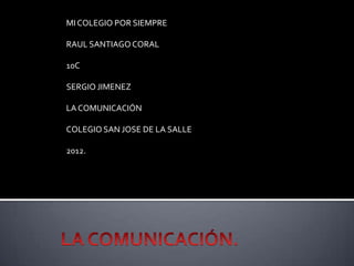 MI COLEGIO POR SIEMPRE

RAUL SANTIAGO CORAL

10C

SERGIO JIMENEZ

LA COMUNICACIÓN

COLEGIO SAN JOSE DE LA SALLE

2012.
 