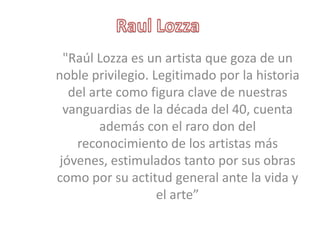 "Raúl Lozza es un artista que goza de un
noble privilegio. Legitimado por la historia
   del arte como figura clave de nuestras
  vanguardias de la década del 40, cuenta
         además con el raro don del
    reconocimiento de los artistas más
 jóvenes, estimulados tanto por sus obras
como por su actitud general ante la vida y
                   el arte”
 