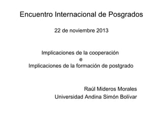 Encuentro Internacional de Posgrados
22 de noviembre 2013

Implicaciones de la cooperación
e
Implicaciones de la formación de postgrado

Raúl Mideros Morales
Universidad Andina Simón Bolívar

 