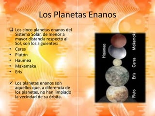 Los Planetas Enanos
 Los cinco planetas enanos del
Sistema Solar, de menor a
mayor distancia respecto al
Sol, son los siguientes:
• Ceres
• Plutón
• Haumea
• Makemake
• Eris
 Los planetas enanos son
aquellos que, a diferencia de
los planetas, no han limpiado
la vecindad de su órbita.
 