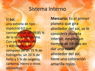 Sistema Interno
Mercurio: Es el primer
planeta que gira
alrededor del sol, se le
considera planeta
interior, emplea un
tiempo de 88 días en
dar una vuelta
alrededor del sol,
tiene una coloración
amarilla rojizo.
El Sol,
una estrella de tipo
espectral G2 que
contiene más del 99,85 %
de la masa del sistema.
Con un diámetro de
1 400 000 km, se
compone de un 75 % de
hidrógeno, un 20 % de
helio y 5 % de oxígeno,
carbono, hierro y otros
elementos.
 