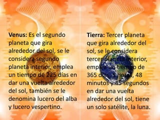 Venus: Es el segundo
planeta que gira
alrededor del sol, se le
considera segundo
planeta interior, emplea
un tiempo de 225 días en
dar una vuelta alrededor
del sol, también se le
denomina lucero del alba
y lucero vespertino.
Tierra: Tercer planeta
que gira alrededor del
sol, se le considera
tercer planeta interior,
emplea un tiempo de
365 días, 5 horas, 48
minutos y 45 segundos
en dar una vuelta
alrededor del sol, tiene
un solo satélite, la luna.
 