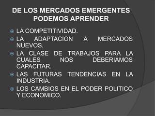 DE LOS MERCADOS EMERGENTES PODEMOS APRENDER LA COMPETITIVIDAD.LA ADAPTACION A MERCADOS NUEVOS.LA CLASE DE TRABAJOS PARA LA CUALES NOS DEBERIAMOS CAPACITAR.LAS FUTURAS TENDENCIAS EN LA INDUSTRIA.LOS CAMBIOS EN EL PODER POLITICO Y ECONOMICO.