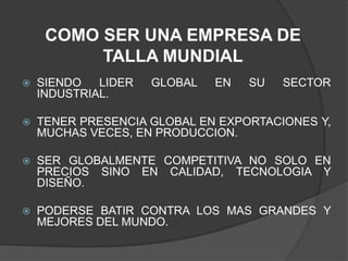 COMO SER UNA EMPRESA DE TALLA MUNDIALSIENDO LIDER GLOBAL EN SU SECTOR INDUSTRIAL.TENER PRESENCIA GLOBAL EN EXPORTACIONES Y, MUCHAS VECES, EN PRODUCCION.SER GLOBALMENTE COMPETITIVA NO SOLO EN PRECIOS SINO EN CALIDAD, TECNOLOGIA Y DISEÑO.PODERSE BATIR CONTRA LOS MAS GRANDES Y MEJORES DEL MUNDO. 
