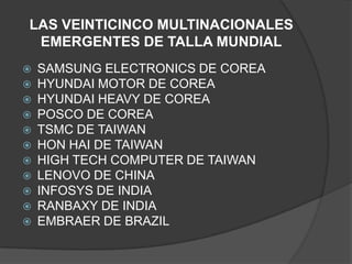 LAS VEINTICINCO MULTINACIONALES EMERGENTES DE TALLA MUNDIALSAMSUNG ELECTRONICS DE COREAHYUNDAI MOTOR DE COREAHYUNDAI HEAVY DE COREAPOSCO DE COREATSMC DE TAIWANHON HAI DE TAIWANHIGH TECH COMPUTER DE TAIWANLENOVO DE CHINAINFOSYS DE INDIARANBAXY DE INDIAEMBRAER DE BRAZIL