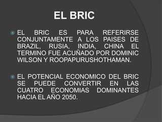 EL BRICEL BRIC ES PARA REFERIRSE CONJUNTAMENTE A LOS PAISES DE BRAZIL, RUSIA, INDIA, CHINA EL TERMINO FUE ACUÑADO POR DOMINIC WILSON Y ROOPAPURUSHOTHAMAN.EL POTENCIAL ECONOMICO DEL BRIC SE PUEDE CONVERTIR EN LAS CUATRO ECONOMIAS DOMINANTES HACIA EL AÑO 2050.