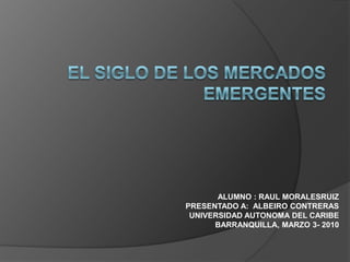  EL SIGLO DE LOS MERCADOS EMERGENTES     ALUMNO : RAUL MORALESRUIZPRESENTADO A:  ALBEIRO CONTRERASUNIVERSIDAD AUTONOMA DEL CARIBEBARRANQUILLA, MARZO 3- 2010 