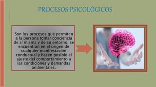 PROCESOS PSICOLÓGICOS
Son los procesos que permiten
a la persona tomar conciencia
de sí misma y de su entorno, se
encuentran en el origen de
cualquier manifestación
conductual y hacen posible el
ajuste del comportamiento a
las condiciones y demandas
ambientales.
 