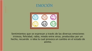 EMOCIÓN
Sentimientos que se expresan a través de las diversas emociones
tristeza, felicidad, rabia, miedo entre otras, producidas por un
hecho, recuerdo o idea la cual provoca un cambio en el estado de
animo.
 