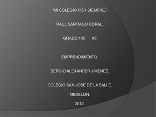 “MI COLEGIO POR SIEMPRE.”


   RAUL SANTIAGO CORAL.


       GRADO:10C     #5



      EMPRENDIMIENTO.


 SERGIO ALEXANDER JIMENEZ.


COLEGIO SAN JOSE DE LA SALLE.

         MEDELLIN.

            2012.
 