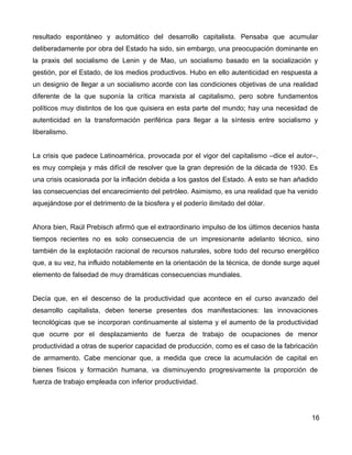 resultado espontáneo y automático del desarrollo capitalista. Pensaba que acumular
deliberadamente por obra del Estado ha sido, sin embargo, una preocupación dominante en
la praxis del socialismo de Lenin y de Mao, un socialismo basado en la socialización y
gestión, por el Estado, de los medios productivos. Hubo en ello autenticidad en respuesta a
un designio de llegar a un socialismo acorde con las condiciones objetivas de una realidad
diferente de la que suponía la crítica marxista al capitalismo, pero sobre fundamentos
políticos muy distintos de los que quisiera en esta parte del mundo; hay una necesidad de
autenticidad en la transformación periférica para llegar a la síntesis entre socialismo y
liberalismo.
La crisis que padece Latinoamérica, provocada por el vigor del capitalismo –dice el autor–,
es muy compleja y más difícil de resolver que la gran depresión de la década de 1930. Es
una crisis ocasionada por la inflación debida a los gastos del Estado. A esto se han añadido
las consecuencias del encarecimiento del petróleo. Asimismo, es una realidad que ha venido
aquejándose por el detrimento de la biosfera y el poderío ilimitado del dólar.
Ahora bien, Raúl Prebisch afirmó que el extraordinario impulso de los últimos decenios hasta
tiempos recientes no es solo consecuencia de un impresionante adelanto técnico, sino
también de la explotación racional de recursos naturales, sobre todo del recurso energético
que, a su vez, ha influido notablemente en la orientación de la técnica, de donde surge aquel
elemento de falsedad de muy dramáticas consecuencias mundiales.
Decía que, en el descenso de la productividad que acontece en el curso avanzado del
desarrollo capitalista, deben tenerse presentes dos manifestaciones: las innovaciones
tecnológicas que se incorporan continuamente al sistema y el aumento de la productividad
que ocurre por el desplazamiento de fuerza de trabajo de ocupaciones de menor
productividad a otras de superior capacidad de producción, como es el caso de la fabricación
de armamento. Cabe mencionar que, a medida que crece la acumulación de capital en
bienes físicos y formación humana, va disminuyendo progresivamente la proporción de
fuerza de trabajo empleada con inferior productividad.
16
 