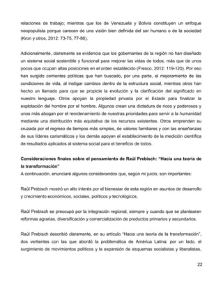 relaciones de trabajo; mientras que los de Venezuela y Bolivia constituyen un enfoque
neopopulista porque carecen de una visión bien definida del ser humano o de la sociedad
(Kron y otros, 2012: 73-75, 77-86).
Adicionalmente, claramente se evidencia que los gobernantes de la región no han diseñado
un sistema social sostenible y funcional para mejorar las vidas de todos, más que de unos
pocos que ocupan altas posiciones en el orden establecido (Fresco, 2012: 119-120). Por eso
han surgido corrientes políticas que han buscado, por una parte, el mejoramiento de las
condiciones de vida, al instigar cambios dentro de la estructura social, mientras otros han
hecho un llamado para que se propicie la evolución y la clarificación del significado en
nuestro lenguaje. Otros apoyan la propiedad privada por el Estado para finalizar la
explotación del hombre por el hombre. Algunos crean una dictadura de ricos y poderosos y
unos más abogan por el reordenamiento de nuestras prioridades para servir a la humanidad
mediante una distribución más equitativa de los recursos existentes. Otros emprenden su
cruzada por el regreso de tiempos más simples, de valores familiares y con las enseñanzas
de sus líderes carismáticos y los demás apoyan el establecimiento de la medición científica
de resultados aplicados al sistema social para el beneficio de todos.
Consideraciones finales sobre el pensamiento de Raúl Prebisch: “Hacia una teoría de
la transformación”
A continuación, enunciaré algunos considerandos que, según mi juicio, son importantes:
Raúl Prebisch mostró un alto interés por el bienestar de esta región en asuntos de desarrollo
y crecimiento económicos, sociales, políticos y tecnológicos.
Raúl Prebisch se preocupó por la integración regional, siempre y cuando que se plantearan
reformas agrarias, diversificación y comercialización de productos primarios y secundarios.
Raúl Prebisch describió claramente, en su artículo “Hacia una teoría de la transformación”,
dos vertientes con las que abordó la problemática de América Latina: por un lado, el
surgimiento de movimientos políticos y la expansión de esquemas socialistas y liberalistas,
22
 