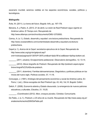 escenario mundial, seremos visibles en los aspectos económicos, sociales, políticos y
tecnológicos.
Bibliografía
Ávila, W. (2011). La trama del futuro. Bogotá: Arfo, pp. 167-178.
Bárcena, A. y Padro, A. (2013, 21 de abril). La visión de Raúl Prebisch sigue vigente en
América Latina. El Tiempo.com. Recuperado de
http://www.eltiempo.com/archivo/documento/CMS-12753083.
Camou, A. (s. f.). Estado, desarrollo y equidad: una lectura prebischiana. Recuperado de
http://www.vocesenelfenix.com/content/estado-desarrollo-y-equidad-una-lectura-
prebischiana.
Cepal (s. f.). Acerca de la Cepal: secretarios ejecutivos de la Cepal. Recuperado de
http://www.eclac.org/cgi-bin/getprod.asp?
xml=/noticias/paginas/5/13975/P13975.xml&xsl=/tpl/p18f-st.xsl&base=/tpl/top-bottom.xsl.
_______ (2011, octubre). Envejecimiento poblacional. Observatorio demográfico, 12, 13-14.
_______ (2012). Breve biografía de Prebisch. Recuperado de http://prebisch.cepal.org/es/
breve-biograf%C3%ADa-de-prebisch.
_______ (2011, diciembre). Familias latinoamericanas. Diagnóstico y políticas públicas en los
inicios del nuevo siglo. Políticas sociales, 57, 11-18.
Consuegra, J. (1981). Antología del pensamiento económico y social de América Latina. En
Parra, I. (ed.), Obras escogidas de Raúl Prebisch (pp. 43, 44). Vol. III. Bogotá: Colibrí.
Delich, F. (2008). Economía abierta y Estado clausurado. La emergencia de nuevos patrones
educativos y culturales. Estudios, 21, 15-25.
_______. (Coordinador) (2012). Marx, ensayos plurales. Córdoba: Comunicarte.
De Pablo, J. (s. f.). Prebisch, a 20 años de su muerte. Recuperado de http://www.aaep.org.ar/
anales/works/works2006/DePablo.pdf.
24
 