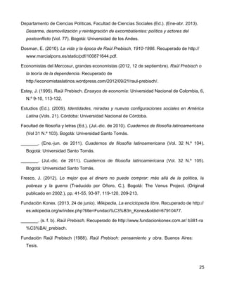 Departamento de Ciencias Políticas, Facultad de Ciencias Sociales (Ed.). (Ene-abr. 2013).
Desarme, desmovilización y reintegración de excombatientes: política y actores del
postconflicto (Vol. 77). Bogotá: Universidad de los Andes.
Dosman, E. (2010). La vida y la época de Raúl Prebisch, 1910-1986. Recuperado de http://
www.marcialpons.es/static/pdf/100871644.pdf.
Economistas del Mercosur, grandes economistas (2012, 12 de septiembre). Raúl Prebisch o
la teoría de la dependencia. Recuperado de
http://economistaslatinos.wordpress.com/2012/09/21/raul-prebisch/.
Estay, J. (1995). Raúl Prebisch. Ensayos de economía: Universidad Nacional de Colombia, 6,
N.º 9-10, 113-132.
Estudios (Ed.). (2009). Identidades, miradas y nuevas configuraciones sociales en América
Latina (Vols. 21). Córdoba: Universidad Nacional de Córdoba.
Facultad de filosofía y letras (Ed.). (Jul.-dic. de 2010). Cuadernos de filosofía latinoamericana
(Vol 31 N.º 103). Bogotá: Universidad Santo Tomás.
_______. (Ene.-jun. de 2011). Cuadernos de filosofía latinoamericana (Vol. 32 N.º 104).
Bogotá: Universidad Santo Tomás.
_______. (Jul.-dic. de 2011). Cuadernos de filosofía latinoamericana (Vol. 32 N.º 105).
Bogotá: Universidad Santo Tomás.
Fresco, J. (2012). Lo mejor que el dinero no puede comprar: más allá de la política, la
pobreza y la guerra (Traducido por Oñoro, C.). Bogotá: The Venus Project. (Original
publicado en 2002.), pp. 41-55, 93-97, 119-120, 209-213.
Fundación Konex. (2013, 24 de junio). Wikipedia, La enciclopedia libre. Recuperado de http://
es.wikipedia.org/w/index.php?title=Fundaci%C3%B3n_Konex&oldid=67910477.
_______. (s. f. b). Raúl Prebisch. Recuperado de http://www.fundacionkonex.com.ar/ b381-ra
%C3%BAl_prebisch.
Fundación Raúl Prebisch (1988). Raúl Prebisch: pensamiento y obra. Buenos Aires:
Tesis.
25
 