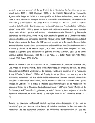 fundador y gerente general del Banco Central de la República de Argentina, cargo que
ocupó entre 1935 y 1943 (Dosman, 2010), y del Instituto Nacional de Tecnología
Agropecuaria. Luego se dedicó a la investigación y a la tarea universitaria, entre los años
1943 y 1948. Esto le dio prestigio en todo el continente. Posteriormente, fue asesor en la
formación y administración de varios bancos centrales de América Latina; secretario
ejecutivo de la Comisión Económica de las Naciones Unidas para América Latina y el Caribe
(Cepal), entre 1950 y 1963, y asesor del Gobierno Provisional argentino. Más tarde ocupó el
cargo como director general del Instituto Latinoamericano de Planeación y Desarrollo
Económico y Social (Ilpes), entre 1962 y 1964; secretario general de la Conferencia de las
Naciones Unidas sobre Comercio y Desarrollo (Unctad), entre 1964 y 1969; comisionado del
Banco Interamericano de Desarrollo (BID); asesor especial de la Secretaría General de las
Naciones Unidas; subsecretario general de las Naciones Unidas para Asuntos Económicos y
Sociales y director de la Revista Cepal (1976-1986). Muchos años después, en 1984,
regresó a Argentina para colaborarle al gobierno de Raúl Alfonsín. Esta fue la última
aparición pública (Consuegra, 1981: 43, 44; De Pablo, s. f.; Estay, 1995: 132; Pinto, 1987;
Unctad, 2012; Zayas, 2000: 62-64).
Recibió el título de doctor honoris causa de las Universidades de Columbia, de Nueva York;
Los Andes, de Bogotá; Punjab, de la India; Montevideo, de Uruguay; Bar Ilan, de Israel;
Complutense de Madrid y Edimburgo, de Escocia. También le otorgaron, en la Fundación
Konex (“Fundación Konex”, 2013a), el Premio Konex de Honor, por sus aportes a la
humanidad. Igualmente, por sus contribuciones económicas, sociales, políticas y científicas
a favor de la comunidad internacional, recibió distinciones como el Jawaharlal Nehru que le
entregó el Gobierno de la India; la Medalla Dag Hammarskjöld, de la Asociación Pro
Naciones Unidas de la República Federal de Alemania, y el Premio Tercer Mundo, de la
Fundación para el Tercer Mundo, galardón que recibió de manos de su majestad la reina de
Inglaterra, en Londres, en marzo de 1981 (Consuegra, 1981: 43,44; “Fundación Konex”, s. f.
b.).
Durante su trayectoria profesional escribió números obras destacadas, en las que se
caracterizó por una postura crítica frente al deterioro continuo de las relaciones de
intercambio de las economías primarias del continente latinoamericano, ya que las
4
 