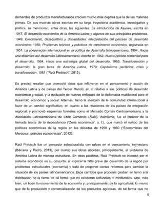 demandas de productos manufacturados crecían mucho más deprisa que la de las materias
primas. De sus muchas obras escritas en su larga trayectoria académica, investigativa y
política, se mencionan, entre otras, las siguientes: La introducción de Keynes, escrita en
1947; El desarrollo económico de la América Latina y algunos de sus principales problemas,
1949; Crecimiento, desequilibrio y disparidades: interpretación del proceso de desarrollo
económico, 1950; Problemas teóricos y prácticos de crecimiento económico, registrada en
1951; La cooperación internacional en la política de desarrollo latinoamericano, 1954; Hacia
una dinámica del desarrollo Latinoamericano, escrita en 1963; Nueva política comercial para
el desarrollo, 1964; Hacia una estrategia global del desarrollo, 1968; Transformación y
desarrollo: la gran tarea de América Latina, 1970; Capitalismo periférico: crisis y
transformación, 1981 (“Raúl Prebisch”, 2013).
Es preciso resaltar que promovió ideas que influyeron en el pensamiento y acción de
América Latina y de países del Tercer Mundo, en lo relativo a sus políticas de desarrollo
económico y social, y la evolución de nuevos enfoques de la diplomacia multilateral para el
desarrollo económico y social. Además, llamó la atención de la comunidad internacional a
favor de un cambio significativo, en cuanto a las relaciones de los países de integración
regional, y promovió esquemas formales como el Mercado Común Centroamericano y la
Asociación Latinoamericana de Libre Comercio (Alalc). Asimismo, fue el creador de la
llamada teoría de la dependencia (“Zona económica”, s. f.), que marcó el rumbo de las
políticas económicas de la región en las décadas de 1950 y 1960 (“Economistas del
Mercosur, grandes economistas”, 2012).
Raúl Prebisch fue un pensador estructuralista con raíces en el pensamiento keynesiano
(Bárcena y Padro, 2013), por cuanto sus obras abordan, principalmente, el problema de
América Latina de manera estructural. En otras palabras, Raúl Prebisch se interesó por el
sistema económico en su conjunto, al explicar la falta grave del desarrollo de la región por
problemas estructurales (economía) y trató de proponer ciertas reformas para cambiar la
situación de los países latinoamericanos. Esos cambios que proponía giraban en torno a la
distribución de la tierra, de tal forma que no existieran latifundios ni minifundios, sino, más
bien, un buen funcionamiento de la economía y, principalmente, de la agricultura; lo mismo
que de la producción y comercialización de los productos agrícolas, de tal forma que no
5
 