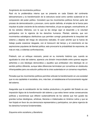 Surgimiento de movimientos políticos
Raúl vio la problemática interna que se presenta en cada Estado del continente
latinoamericano y la transformación de la estructura social como cambio sustancial en la
composición del poder político. Consideró que los movimientos políticos forman parte del
proceso de democratización y provocan, como opción definida, el empleo de la fuerza para
impulsar el poder creciente de los estratos intermedios, al que se agregan, eventualmente, el
de los estratos inferiores, con lo que se les otorga vigor al desarrollo y la voluntad
participativa con la vigencia de los derechos humanos. Planteó, además, que son
movimientos estratégicos distributivos que permiten corregir gradualmente la inequidad del
sistema y alejarse del riesgo de soluciones radicales. El autor advirtió que la fuerza de
trabajo puede ocasionar desgaste, con el transcurrir del tiempo y el crecimiento en las
aspiraciones populares de libertad política; esto provocaría la probabilidad de exponerse, de
más en más, a violentas confrontaciones.
Prebisch, con un enfoque visionario, pensó en su momento histórico que, cuando se
agudizaba la crisis del sistema, aparecía una división irreconciliable entre quienes seguían
adheridos a una ideología democrática y aquellos que profesaban otra ideología de un
sentido político diferente, aunque tales diferencias terminaban por convertirse en obstáculos
infranqueables para una solución política de la crisis sustentada en un consenso mayoritario.
Pensaba que los movimientos políticos permitían articular la transformación en una sociedad
que no era capitalista ni socialista, sino, más bien, al restablecerse el funcionamiento regular
del sistema.
Aseguraba que la socialización de los medios productivos y la gestión del Estado es una
imposición lógica de la transformación del sistema y que estos tienen serias consecuencias
políticas y económicas que difieren sustancialmente de los valores que han guiado las
grandes luchas ideológicas, artísticas, literarias e intelectuales en América Latina y que se
han forjado en favor de una democracia representativa y participativa, con plena vigencia de
los derechos humanos fundamentales.
Esquema entre socialismo y liberalismo
8
 