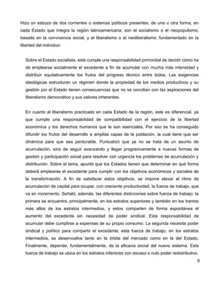 Hizo un esbozo de dos corrientes o sistemas políticos presentes, de una u otra forma, en
cada Estado que integra la región latinoamericana; son el socialismo o el neopopulismo,
basado en la convivencia social, y el liberalismo o el neoliberalismo, fundamentado en la
libertad del individuo:
Sobre el Estado socialista, este cumple una responsabilidad primordial de decidir cómo ha
de emplearse socialmente el excedente a fin de acumular con mucha más intensidad y
distribuir equitativamente los frutos del progreso técnico entre todos. Las exigencias
ideológicas estructuran un régimen donde la propiedad de los medios productivos y su
gestión por el Estado tienen consecuencias que no se concilian con las aspiraciones del
liberalismo democrático y sus valores inherentes.
En cuanto al liberalismo practicado en cada Estado de la región, este es diferencial, ya
que cumple una responsabilidad de compatibilidad con el ejercicio de la libertad
económica y los derechos humanos que le son esenciales. Por eso se ha conseguido
difundir los frutos del desarrollo a amplias capas de la población, la cual tiene que ser
dinámica para que sea perdurable. Puntualizó que ya no se trata de un asunto de
acumulación, sino de seguir avanzando y llegar progresivamente a nuevas formas de
gestión y participación social para resolver con urgencia los problemas de acumulación y
distribución. Sobre el tema, apuntó que los Estados tienen que determinar en qué forma
deberá emplearse el excedente para cumplir con los objetivos económicos y sociales de
la transformación. A fin de satisfacer estos objetivos, se impone elevar el ritmo de
acumulación de capital para ocupar, con creciente productividad, la fuerza de trabajo, que
va en incremento. Señaló, además, las diferentes distinciones sobre fuerza de trabajo: la
primera se encuentra, principalmente, en los estratos superiores y también en los tramos
más altos de los estratos intermedios, y estos comparten de forma espontánea el
aumento del excedente sin necesidad de poder sindical. Esta responsabilidad de
acumular debe cumplirse a expensas de su propio consumo. La segunda necesita poder
sindical y político para compartir el excedente; esta fuerza de trabajo, en los estratos
intermedios, se desenvuelve tanto en la órbita del mercado como en la del Estado.
Finalmente, depende, fundamentalmente, de la eficacia social del nuevo sistema. Esta
fuerza de trabajo se ubica en los estratos inferiores con escaso o nulo poder redistributivo.
9
 