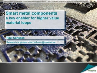 Smart metal components
a key enabler for higher value
material loops
Raul Carlsson
1
Research engineer, raul.carlsson@swerea.se
Raul Carlsson - Presented at Circular Materials Conference, March 7, 2018, Chalmers university of technology, Gothenburg, Sweden
 
