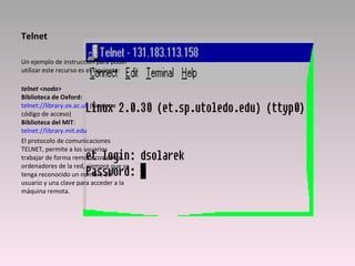 Telnet Un ejemplo de instrucción para poder utilizar este recurso es el siguiente:    telnet <nodo>   Biblioteca de Oxford:   telnet://library.ox.ac.uk  (No tiene código de acceso) Biblioteca del MIT :  telnet://library.mit.edu El protocolo de comunicaciones TELNET, permite a los usuarios trabajar de forma remota con otros ordenadores de la red, siempre que se tenga reconocido un nombre de usuario y una clave para acceder a la máquina remota.  