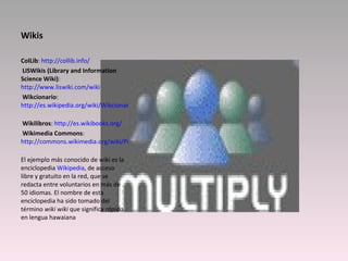 Wikis ColLib :  http://collib.info/     LISWikis (Library and Information Science Wiki) :  http://www.liswiki.com/wiki   Wikcionario :  http://es.wikipedia.org/wiki/Wikcionario     Wikilibros :  http://es.wikibooks.org/   Wikimedia Commons :  http://commons.wikimedia.org/wiki/Portada   El ejemplo más conocido de wiki es la enciclopedia  Wikipedia , de acceso libre y gratuito en la red, que se redacta entre voluntarios en más de 50 idiomas. El nombre de esta enciclopedia ha sido tomado del término  wiki wiki  que significa  rápido  en lengua hawaiana 