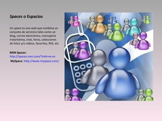 Spaces  o Espacios Un  space  es una web que combina un conjunto de servicios tales como un blog, correo electrónico, mensajería instantánea, chat, foros, colecciones de fotos y/o vídeos, favoritos, RSS, etc MSN Spaces :  http://spaces.msn.com/?mkt=es-es   MySpace :  http://www.myspace.com/ 