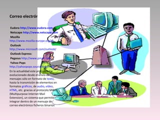 Correo electrónico   Eudora  http://www.eudora.com   Netscape  http://www.netscape.com   Mozilla    http://www.mozilla-europe.org/es   Outlook   http://www.microsoft.com/outlook/   Outlook Express :   Pegasus   http://www.pmail.com   Yahoo Pops   http://yahoopops.sourceforge.net/ En la actualidad este protocolo ha evolucionado desde el envío de mensajes sólo en formato de  texto , hasta la transmisión de elementos en formatos  gráficos , de  audio ,  vídeo ,  HTML , etc. gracias al protocolo MIME (Multipurpose Internet Mail Extension), un sistema que permite integrar dentro de un mensaje de correo electrónico ficheros binarios  