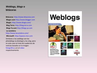Weblogs, blogs  o bitácoras Bitácoras :  http://www.bitacoras.com   Bloger.com   http://www.blogger.com   Blogia :  http://www.blogia.com/   Blog Terra :  http://blog.terra.com   Blogs Ya.com   http://blogs.ya.com   La coctelera :  http://www.lacoctelera.com/   Microsoft :  http://spaces.msn.com Similares a los  weblogs  son los  photoblogs  (o  fotologs ) y los  vlog , pero en este caso se trata de cuadernos de noticias basados en la imagen  fotográfica  y en el  vídeo  respectivamente 