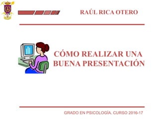 RAÚL RICA OTERO
CÓMO REALIZAR UNA
BUENA PRESENTACIÓN
GRADO EN PSICOLOGÍA. CURSO 2016-17
 