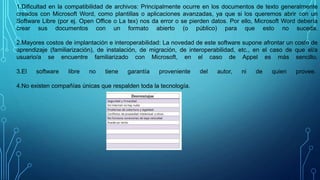 1.Dificultad en la compatibilidad de archivos: Principalmente ocurre en los documentos de texto generalmente
creados con Microsoft Word, como plantillas o aplicaciones avanzadas, ya que si los queremos abrir con un
Software Libre (por ej. Open Office o La tex) nos da error o se pierden datos. Por ello, Microsoft Word debería
crear sus documentos con un formato abierto (o público) para que esto no suceda.
2.Mayores costos de implantación e interoperabilidad: La novedad de este software supone afrontar un costo de
aprendizaje (familiarización), de instalación, de migración, de interoperabilidad, etc., en el caso de que el/a
usuario/a se encuentre familiarizado con Microsoft, en el caso de Appel es más sencillo.
3.El software libre no tiene garantía proveniente del autor, ni de quien provee.
4.No existen compañías únicas que respalden toda la tecnología.
 