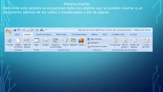 Pestaña Insertar
Dentro de esta pestaña se encuentran todos los objetos que se pueden insertar a un
documento además de los saltos y encabezados y pie de página.
 