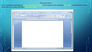 .
Microsoft Word
Es un software destinado al procesamiento de textos. Fue creado por la empresa Microsoft, y actualmente viene
integrado en la suite ofimática Microsoft Office
 
