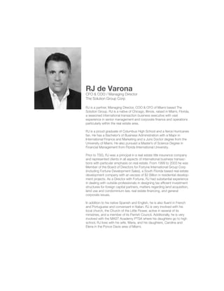 RJ de Varona 
CFO & COO / Managing Director 
The Solution Group Corp 
RJ is a partner, Managing Director, COO & CFO of Miami based The 
Solution Group. RJ is a native of Chicago, Illinois, raised in Miami, Florida, 
a seasoned international transaction business executive with vast 
experience in senior management and corporate finance and operations 
particularly within the real estate area. 
RJ is a proud graduate of Columbus High School and a fierce Hurricanes 
fan. He has a Bachelor’s of Business Administration with a Major in 
International Finance and Marketing and a Juris Doctor degree from the 
University of Miami. He also pursued a Master’s of Science Degree in 
Financial Management from Florida International University. 
Prior to TSG, RJ was a principal in a real estate title insurance company 
and represented clients in all aspects of international business transac-tions 
with particular emphasis on real estate. From 1999 to 2003 he was 
Member of the Board of Directors for Fortune International Group Corp 
(including Fortune Development Sales), a South Florida based real estate 
development company with an excess of $2 Billion in residential develop-ment 
projects. As a Director with Fortune, RJ had substantial experience 
in dealing with outside professionals in designing tax efficient investment 
structures for foreign capital partners, matters regarding land acquisition, 
land use and condominium law, real estate financing, and general 
corporate issues. 
In addition to his native Spanish and English, he is also fluent in French 
and Portuguese and conversant in Italian. RJ is very involved with his 
local church, the Church of the Little Flower, active in several of its 
ministries, and a member of its Parrish Council. Additionally, he is very 
involved with the MAST Academy PTSA where his daughters go to high 
school. RJ lives with his wife, Maria, and his daughters, Carolina and 
Elena in the Ponce Davis area of Miami. 

