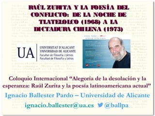 RAÚL ZURITA Y LA POESÍA DELRAÚL ZURITA Y LA POESÍA DEL
CONFLICTO: DE LA NOCHE DECONFLICTO: DE LA NOCHE DE
TLATELOLCO (1968) A LATLATELOLCO (1968) A LA
DICTADURA CHILENA (1973)DICTADURA CHILENA (1973)
Coloquio Internacional “Alegoría de la desolación y la
esperanza: Raúl Zurita y la poesía latinoamericana actual”
Ignacio Ballester Pardo – Universidad de Alicante
ignacio.ballester@ua.es @ballpa
 