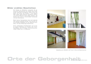 Bilder erzählen Geschichten
     Der Einsatz von Bildwelten unterstützt die ge-
     wünschte Raumwirkung und schafft eine einzig-
     artige, besondere Atmosphäre. Bilder öffnen den
     Raum und wirken wie Fenster in eine weitere
     Welt. Bilder geben Räumen spezifische Themen
     und können Bereiche leicht lesbar gliedern. Sie
     werden auch schon im Vorschulalter verstanden
     und sind international.

     Bilder können fotorealistisch oder auch abstrakt
     oder grafisch gestaltet werden. Auch können wir
     die Farbigkeit passgenau auf die gesamte Archi-
     tektur und das Farbkonzept abstimmmen.

     Durch zeitgemässe Drucktechniken ist es heu-
     te möglich, Bildmotive auf Tapeten oder Türen,
     Tischplatten oder Vorhängen, auf Sonnenschutz,
     Fliesen, Böden uvm. zu realisieren.




                                                        Gestaltung von Wänden und Türen in Kita und Gesamtschule




Orte der Geborgenheit                                                              DrNice – Lebenswelten&Konzepte
 