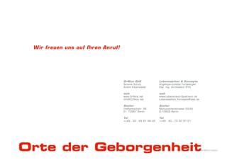 Wir freuen uns auf Ihren Anruf!




                                   DrNice GbR                Lebenswelten & Konzepte
                                   Simone Schulz             Angélique-Juliette Furtwängler
                                   André Kazenwadel          Dipl. Ing. Architektur (FH)

                                   web                       web
                                   www.DrNice.net            www.Lebensraum-Spielraum.de
                                   info@DrNice.net           Lebenswelten_Konzepte@web.de

                                   Atelier                   Atelier
                                   Dieffenbachstr. 36        Monumentenstrasse 33-34
                                   D - 10967 Berlin          D-10829 Berlin

                                   Tel                       Tel
                                   ++49 - 30 - 69 81 99 42   ++49 - 30 - 70 50 97 21




Orte der Geborgenheit                                                      DrNice – Lebenswelten&Konzepte
 