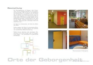 Raumwirkung
    Die Raumgestaltung im Klassen- oder Kinder-
    raum ist ein wichtiger Baustein für die Entwick-
    lung des Kindes. Das Konzept für die Gestaltung
    von Kinderräumen ist bisweilen wie ein Puzzel,
    das viel Geduld und Erfahrung braucht, denn es
    sollte vielen Aspekten der Kinderumwelt Reche-
    nung tragen. Oft werden wichtige Details bei der
    Gestaltung übersehen. Entscheidend ist es, alles
    für die richtige, kindliche Entwicklung zu berück-
    sichtigen, damit gesunder, lebendiger Unterricht
    stattfinden kann.

    Um Raum zu strukturieren, ist Farbe ein effekti-
    ves Mittel.

    Farben gliedern den Raum in verschiedene Berei-
    che und Zonen und geben dadurch auf einfache
    und verständliche Weise Orientierung.

    Farben können aktivieren oder beruhigen, Kon-
    zentration und Lernen fördern oder für Entspan-
    nung sorgen – sie unterstützen die gewünschte
    Atmosphäre.




                                                         Raumimpression Kindergarten




Orte der Geborgenheit                                    DrNice – Lebenswelten&Konzepte
 