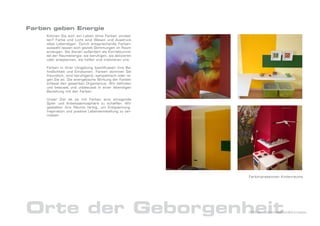 Farben geben Energie
     Können Sie sich ein Leben ohne Farben vorstel-
     len? Farbe und Licht sind Wesen und Ausdruck
     alles Lebendigen. Durch entsprechende Farben-
     auswahl lassen sich gezielt Stimmungen im Raum
     erzeugen. Sie dienen außerdem als Korrekturmit-
     tel der Raumenergie: sie beruhigen, sie aktivieren
     oder entspannen, sie helfen und motivieren uns.

     Farben in ihrer Umgebung beeinflussen ihre Be-
     findlichkeit und Emotionen. Farben stimmen Sie
     freundlich, sind beruhigend, sympathisch oder re-
     gen Sie an. Die energetische Wirkung der Farben
     erfasst den gesamten Organismus. Wir befinden
     uns bewusst und unbewusst in einer lebendigen
     Beziehung mit den Farben.

     Unser Ziel ist es mit Farben eine anregende
     Spiel- und Arbeitsatmosphäre zu schaffen. Wir
     gestalten ihre Räume farbig, um Entspannung,
     Inspiration und positive Lebenseinstellung zu ver-
     mitteln.




                                                          Farbimpressionen Kinderräume




Orte der Geborgenheit                                     DrNice – Lebenswelten&Konzepte
 