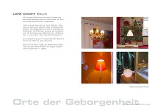 Licht schafft Raum
     Die richtige Beleuchtung schafft Orientierung,
     vermittelt Behaglichkeit und beeinflusst die Stim-
     mung des menschlichen Organismus.

     Licht ist weit mehr als nur Licht. Bei der Licht-
     planung sollte der Mensch stets im Mittelpunkt
     stehen. Der Betrachter soll sich in den Räumen
     wohlfühlen. Ein Kriterium ist auch die Lichtfarbe
     und die Veränderungsmöglichkeit der Lichtsitua-
     tion in einem Raum z.B. über Dimmfunktionen.

     Die Lichtplanung ist ein entscheidender Bestand-
     teil für die Wirkung eines Raumes.

     Räume für Kinder sollten die Möglichkeit bieten,
     das Licht den Bedürfnissen des Tages entspre-
     chend regulierbar zu halten.




                                                                 Beleuchtungsvarianten




Orte der Geborgenheit                                     DrNice – Lebenswelten&Konzepte
 