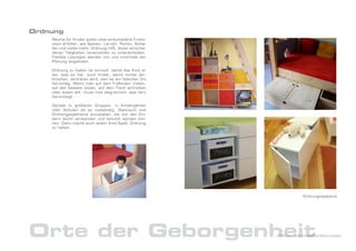 Ordnung
    Räume für Kinder sollen viele verschiedene Funkti-
    onen erfüllen, wie Spielen, Lernen, Ruhen, Schla-
    fen und vieles mehr. Ordnung hilft, diese verschie-
    denen Tätgkeiten voneinander zu unterscheiden.
    Flexible Lösungen werden von uns innerhalb der
    Planung angeboten.

    Ordnung zu halten ist sinnvoll, damit das Kind al-
    les, was es hat, auch findet; damit nichts zer-
    brochen, zertreten wird, weil es am falschen Ort
    herumlag. Wenn man auf dem Fußboden treten,
    auf den Sesseln sitzen, auf dem Tisch schreiben
    oder essen will, muss man wegräumen, was dort
    herumliegt.

    Gerade in größeren Gruppen, in Kindergärten
    oder Schulen ist es notwendig, Stauraum und
    Ordnungssystheme anzubieten, die von den Kin-
    dern leicht verstanden und benutzt werden kön-
    nen. Dann macht auch jedem Kind Spaß, Ordnung
    zu halten.




                                                                      Ordnungssysteme




Orte der Geborgenheit                                     DrNice – Lebenswelten&Konzepte
 