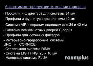 Ассортимент продукции компании raumplus 
- Профили и фурнитура для системы 34 мм 
- Профили и фурнитура для системы 42 мм 
- Система AIR с верхним подвесом для 34 и 42 мм 
- Система межкомнатных дверей С-серия 
- Профили для кухонных фасадов 
- Интерьерно-гардеробные системы 
UNO и CORNICE 
- Стеллажная система RIMA 
- Система LIGHTING 25 и 16 мм 
- Навесные системы FLUA 
 