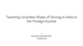 Teaching Unwritten Rules of Driving in India to
the Foreign tourists
---
RAUNAK BARANWAL
130205032
 