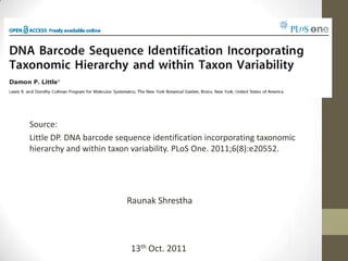 Source:
Little DP. DNA barcode sequence identification incorporating taxonomic
hierarchy and within taxon variability. PLoS One. 2011;6(8):e20552.
Raunak Shrestha
13th Oct. 2011
 